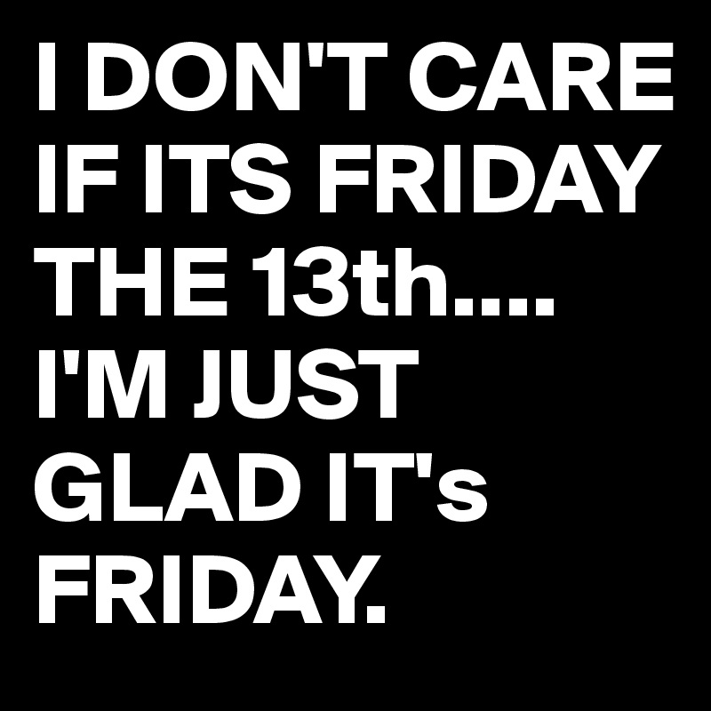 I DON'T CARE IF ITS FRIDAY THE 13th....
I'M JUST GLAD IT's FRIDAY. 