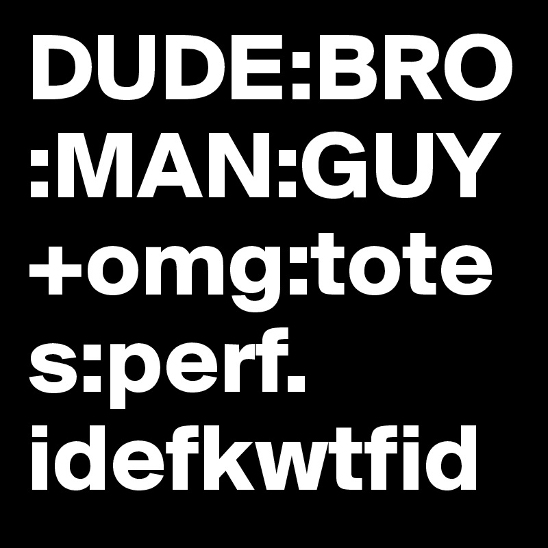 DUDE:BRO:MAN:GUY+omg:totes:perf. idefkwtfid