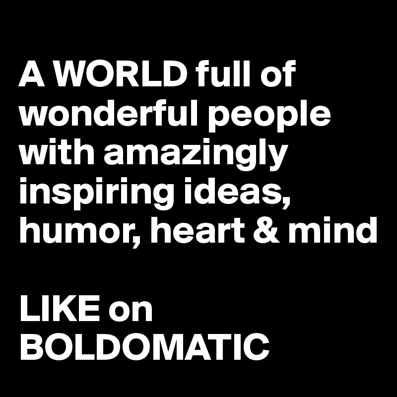 
A WORLD full of wonderful people with amazingly inspiring ideas, humor, heart & mind 

LIKE on BOLDOMATIC