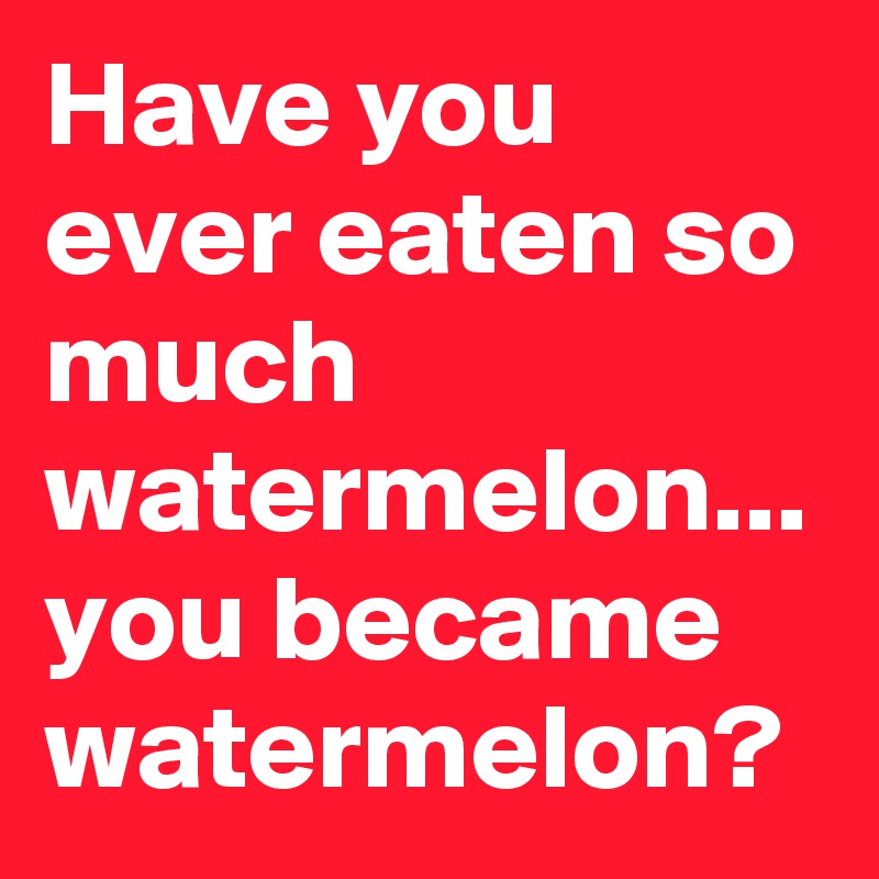 Have you ever eaten so much watermelon... you became watermelon?