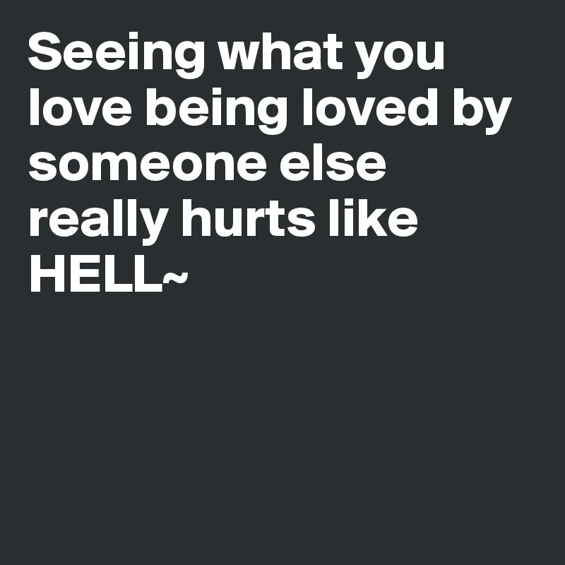 Seeing what you love being loved by someone else really hurts like HELL~



