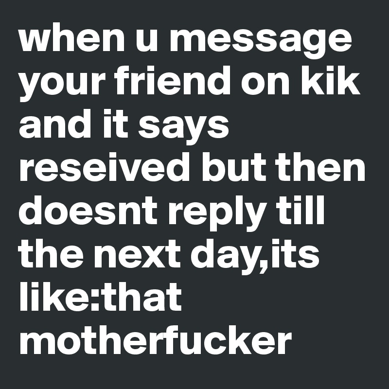 when u message your friend on kik and it says reseived but then doesnt reply till the next day,its like:that motherfucker