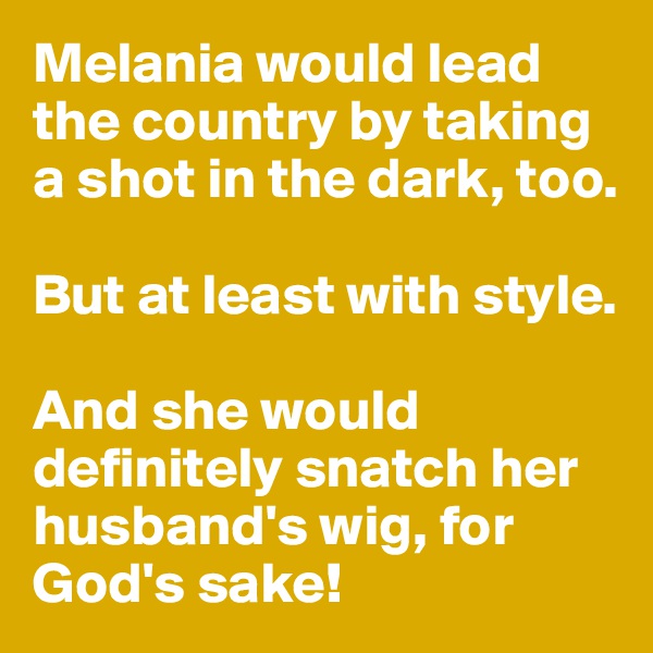 Melania would lead the country by taking a shot in the dark, too. 

But at least with style. 

And she would definitely snatch her husband's wig, for God's sake! 