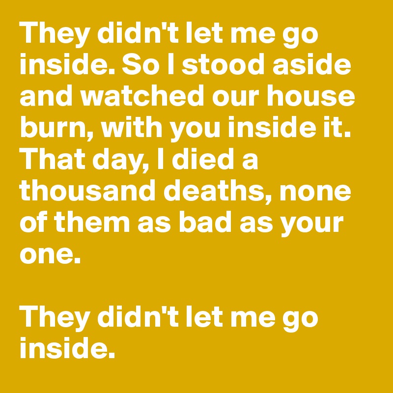 They didn't let me go inside. So I stood aside and watched our house burn, with you inside it.
That day, I died a thousand deaths, none of them as bad as your one.

They didn't let me go inside.