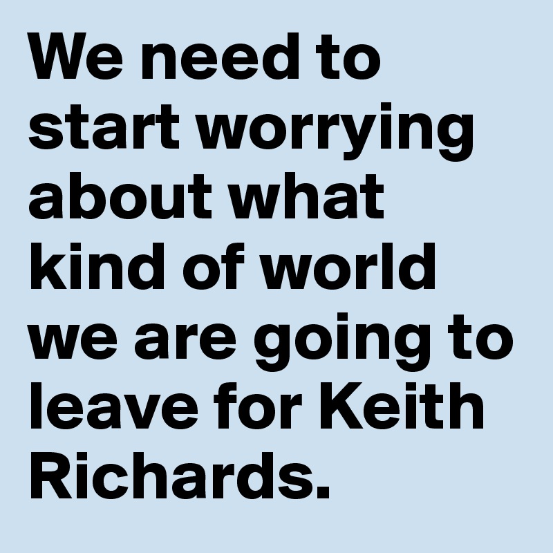 We need to start worrying about what kind of world we are going to leave for Keith Richards. 