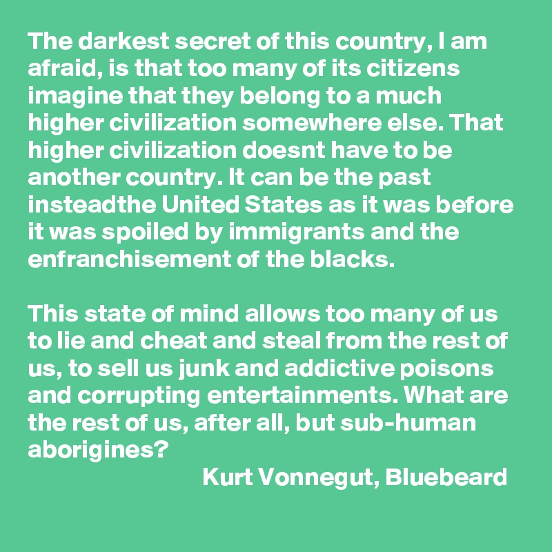 The darkest secret of this country, I am afraid, is that too many of its citizens imagine that they belong to a much higher civilization somewhere else. That higher civilization doesnt have to be another country. It can be the past insteadthe United States as it was before it was spoiled by immigrants and the enfranchisement of the blacks.

This state of mind allows too many of us to lie and cheat and steal from the rest of us, to sell us junk and addictive poisons and corrupting entertainments. What are the rest of us, after all, but sub-human aborigines?
                                  Kurt Vonnegut, Bluebeard 