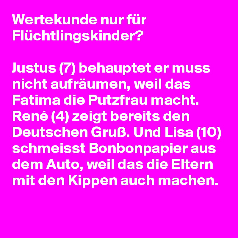 Wertekunde nur für Flüchtlingskinder?

Justus (7) behauptet er muss nicht aufräumen, weil das Fatima die Putzfrau macht. René (4) zeigt bereits den Deutschen Gruß. Und Lisa (10) schmeisst Bonbonpapier aus dem Auto, weil das die Eltern mit den Kippen auch machen.
