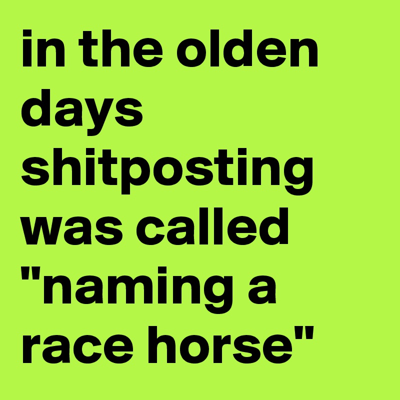 in the olden days shitposting was called "naming a race horse"