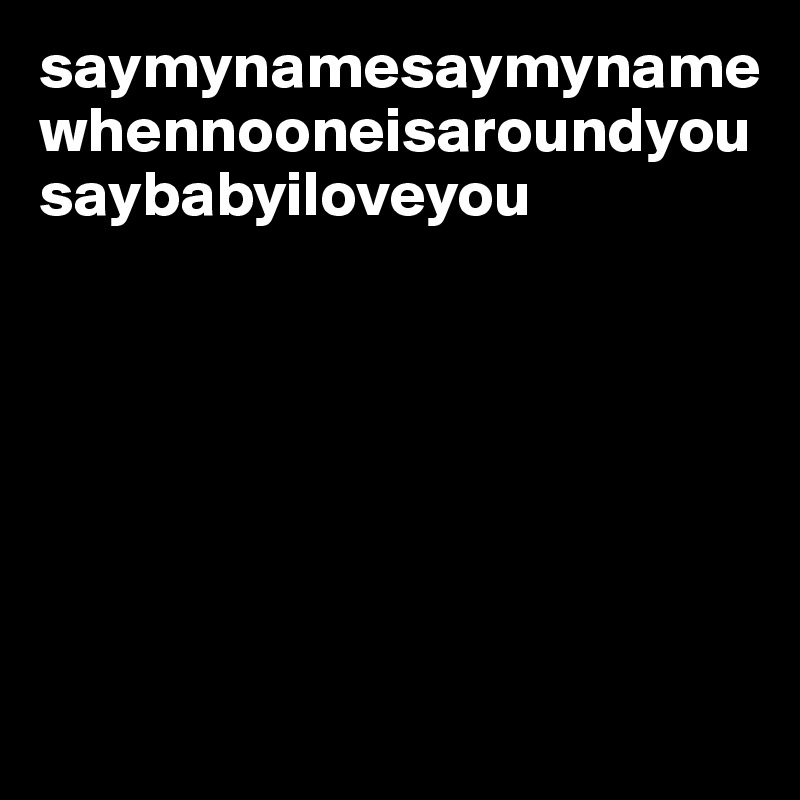 saymynamesaymynamewhennooneisaroundyousaybabyiloveyou







