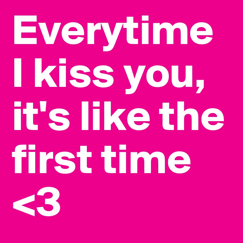Everytime I kiss you, it's like the first time <3