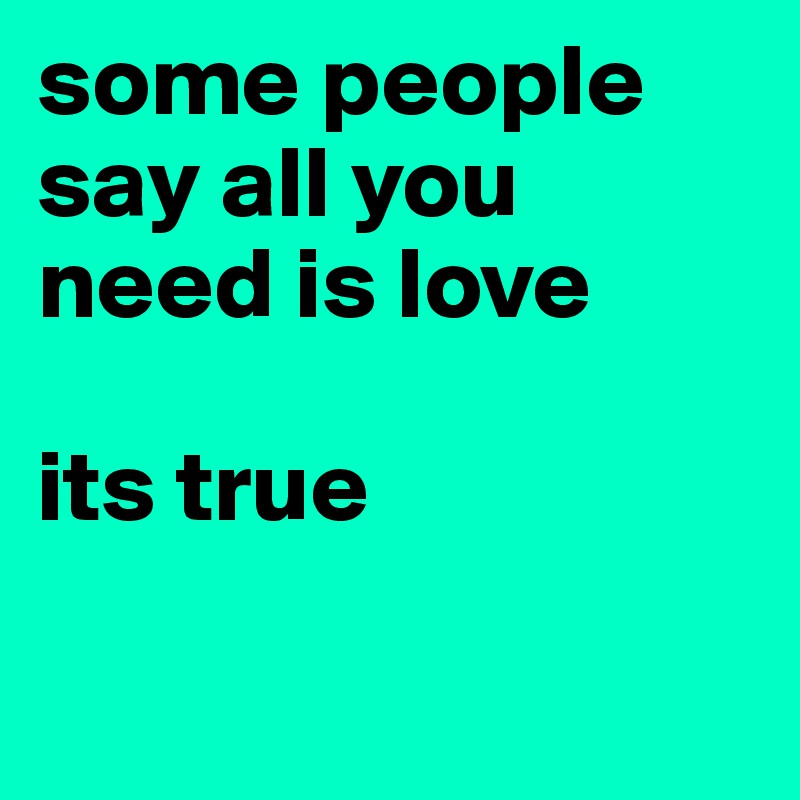 some people say all you need is love 

its true 

