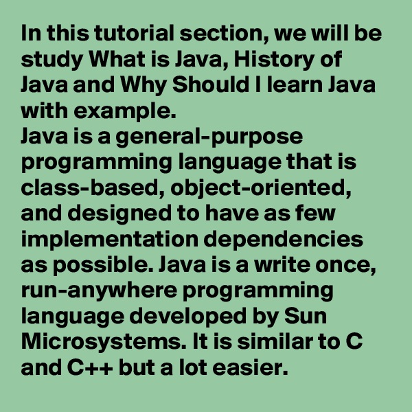In this tutorial section, we will be study What is Java, History of Java and Why Should I learn Java with example.
Java is a general-purpose programming language that is class-based, object-oriented, and designed to have as few implementation dependencies as possible. Java is a write once, run-anywhere programming language developed by Sun Microsystems. It is similar to C and C++ but a lot easier.