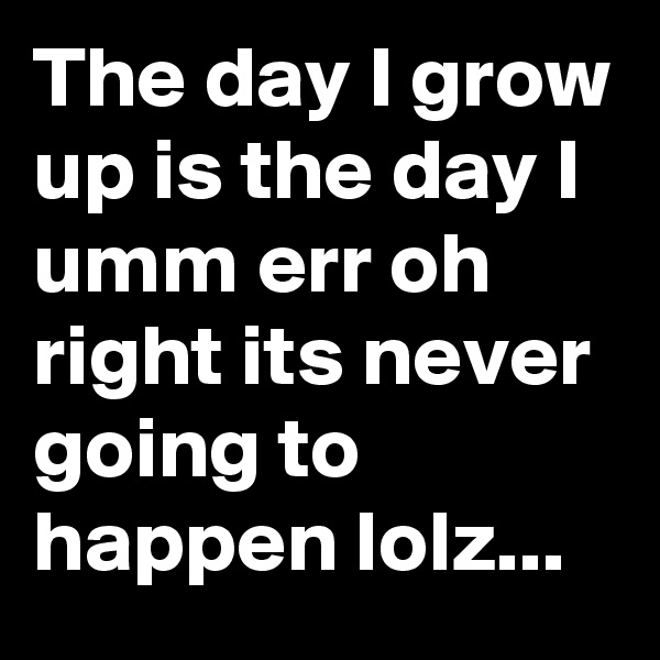 The day I grow up is the day I umm err oh right its never going to happen lolz...