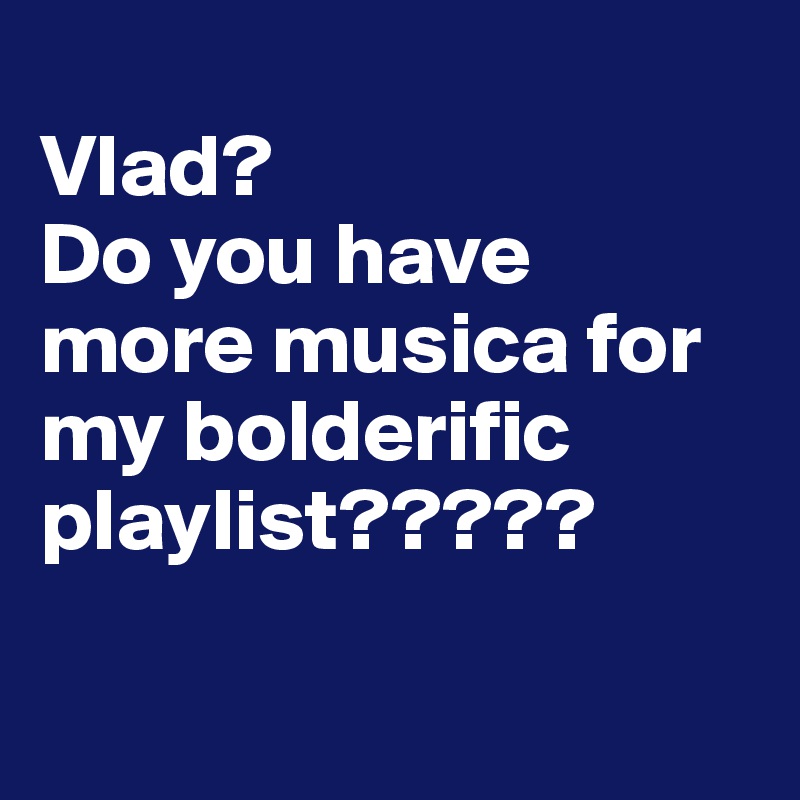 
Vlad? 
Do you have more musica for my bolderific playlist?????

