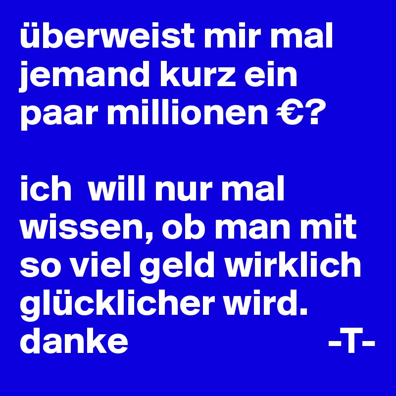 überweist mir mal jemand kurz ein paar millionen €? 

ich  will nur mal wissen, ob man mit so viel geld wirklich glücklicher wird. danke                          -T-