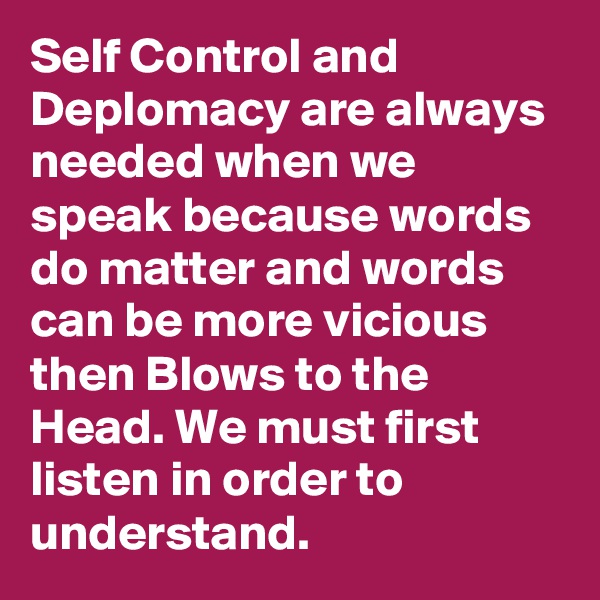 Self Control and Deplomacy are always needed when we speak because words do matter and words can be more vicious then Blows to the Head. We must first listen in order to understand.