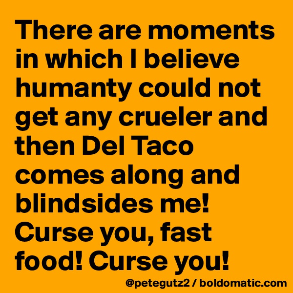 There are moments in which I believe humanty could not get any crueler and then Del Taco comes along and blindsides me! Curse you, fast food! Curse you!