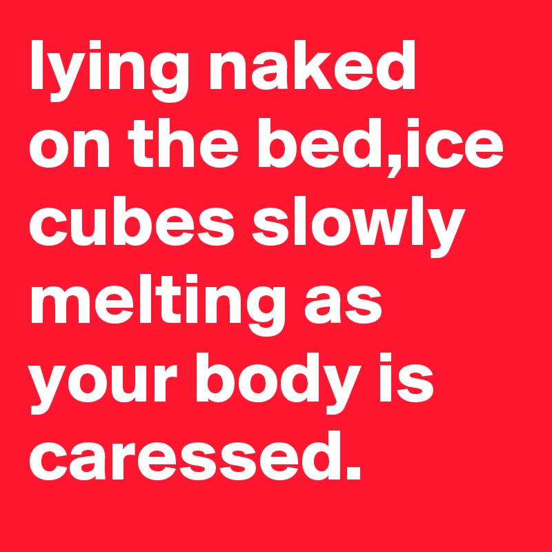 lying naked on the bed,ice cubes slowly melting as your body is caressed.
