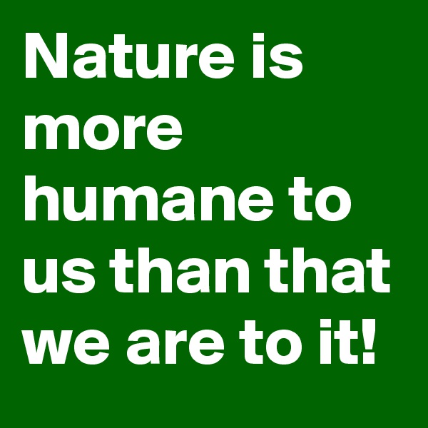 Nature is more humane to us than that we are to it!