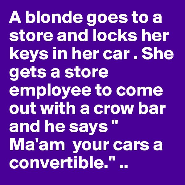 A blonde goes to a store and locks her keys in her car . She gets a store employee to come out with a crow bar and he says " Ma'am  your cars a convertible." ..