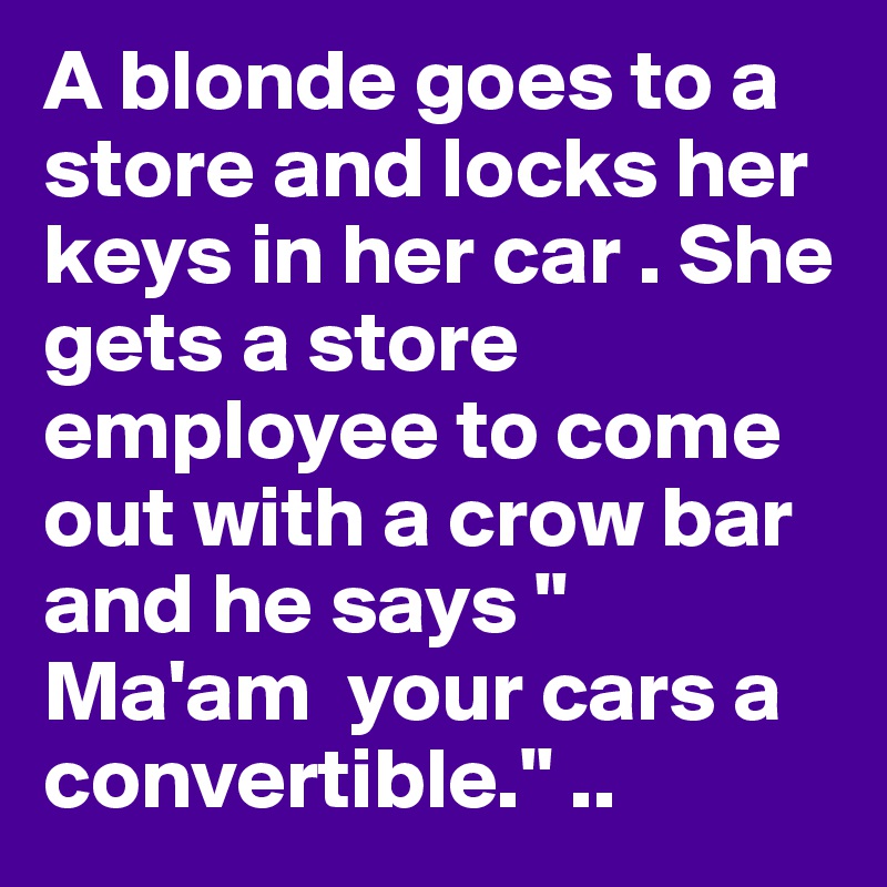 A blonde goes to a store and locks her keys in her car . She gets a store employee to come out with a crow bar and he says " Ma'am  your cars a convertible." ..