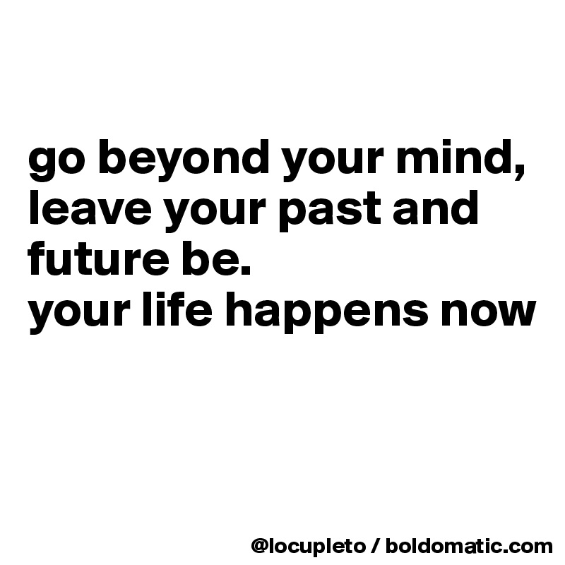 

go beyond your mind,
leave your past and future be. 
your life happens now


