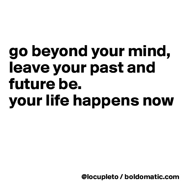 

go beyond your mind,
leave your past and future be. 
your life happens now


