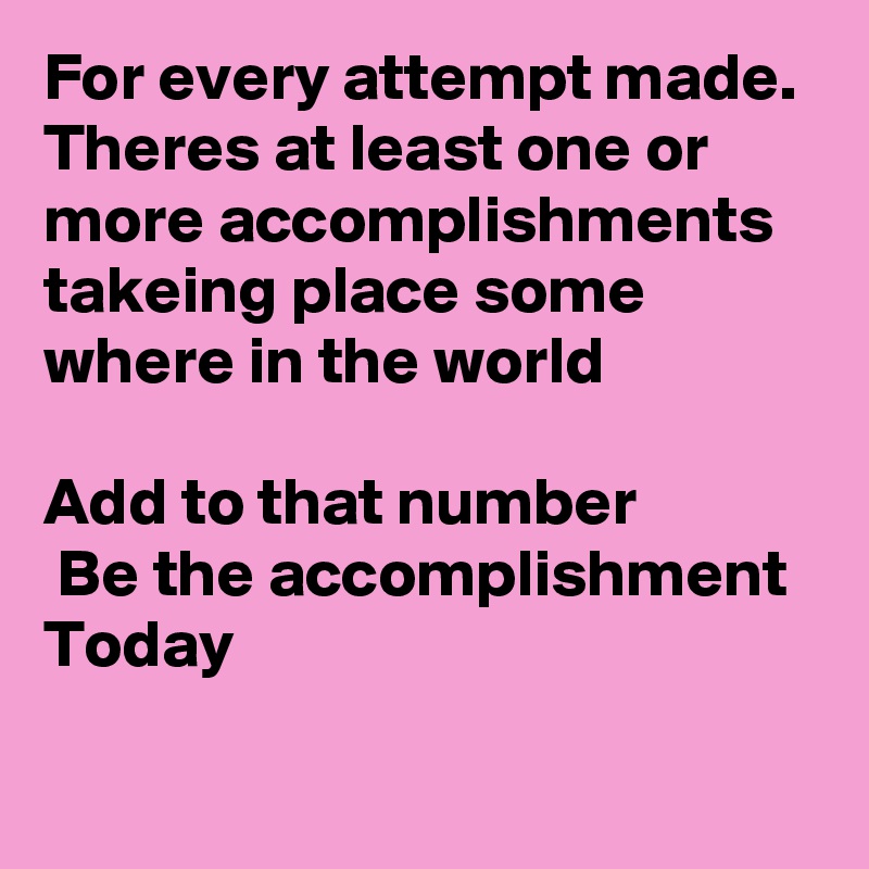 For every attempt made.
Theres at least one or more accomplishments takeing place some where in the world

Add to that number
 Be the accomplishment Today 
