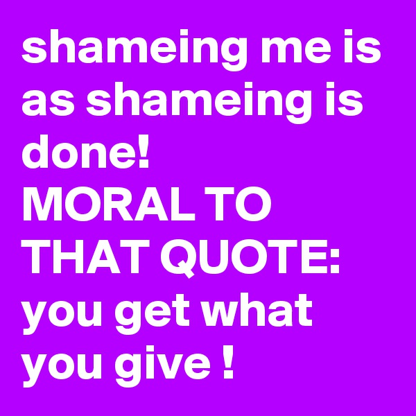 shameing me is as shameing is done!
MORAL TO THAT QUOTE:
you get what you give !
