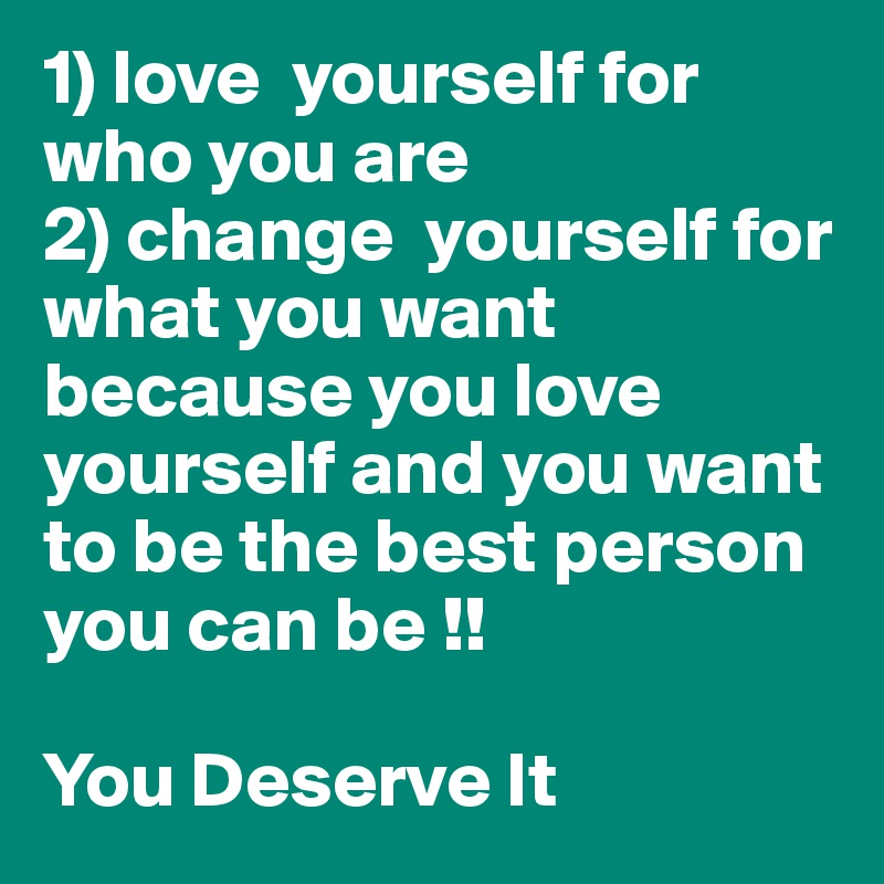 1) love  yourself for who you are 
2) change  yourself for what you want because you love yourself and you want to be the best person you can be !!  

You Deserve It 