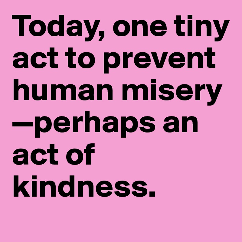 Today, one tiny act to prevent human misery—perhaps an act of kindness.