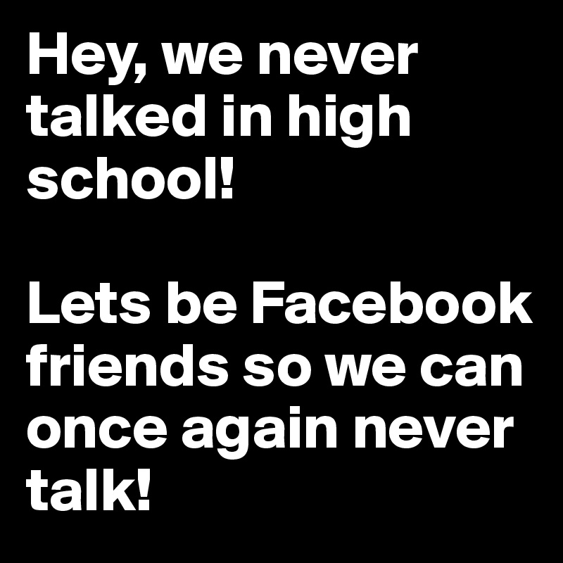 Hey, we never talked in high school! 

Lets be Facebook friends so we can once again never talk! 