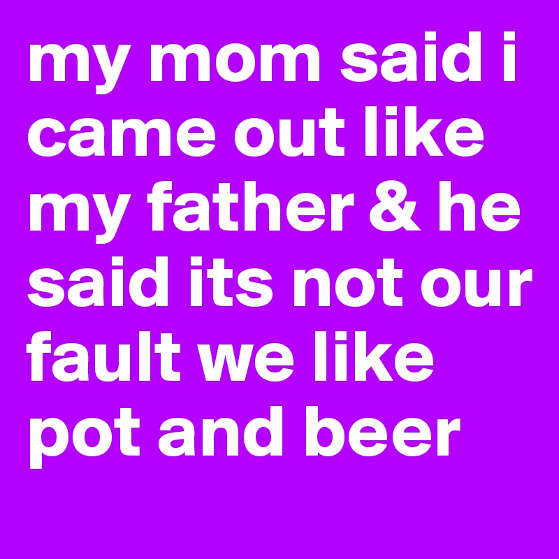 my mom said i came out like my father & he said its not our fault we like pot and beer 