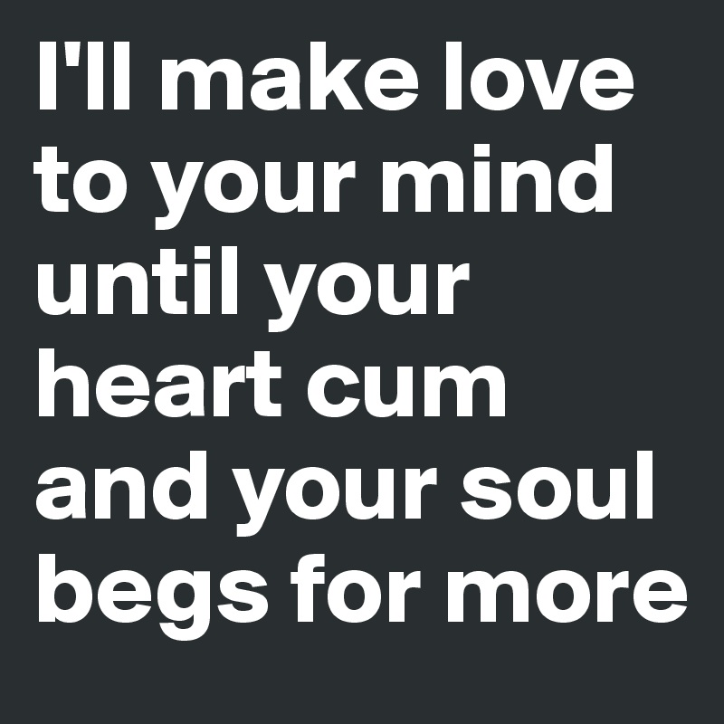 I'll make love to your mind until your heart cum and your soul begs for more