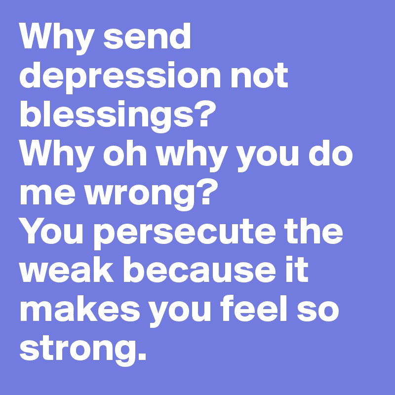 Why send depression not blessings?
Why oh why you do me wrong?
You persecute the weak because it makes you feel so strong.