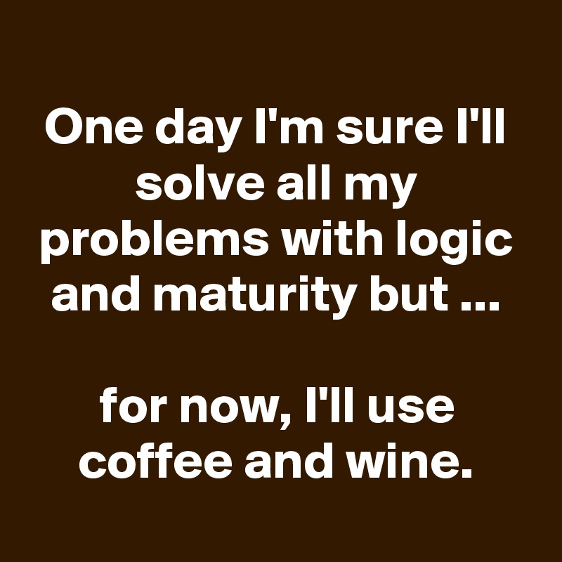 
One day I'm sure I'll solve all my problems with logic and maturity but ...

for now, I'll use coffee and wine.
