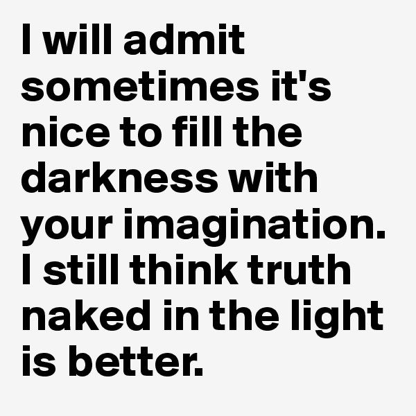 I will admit sometimes it's nice to fill the darkness with your imagination. I still think truth naked in the light is better. 