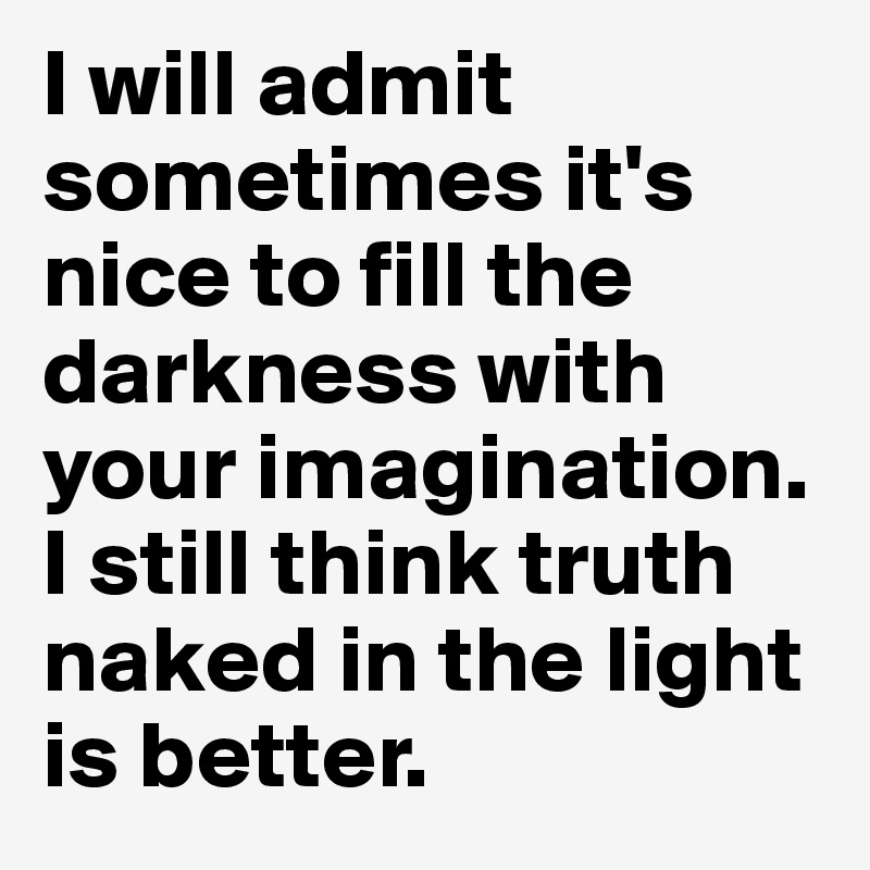 I will admit sometimes it's nice to fill the darkness with your imagination. I still think truth naked in the light is better. 