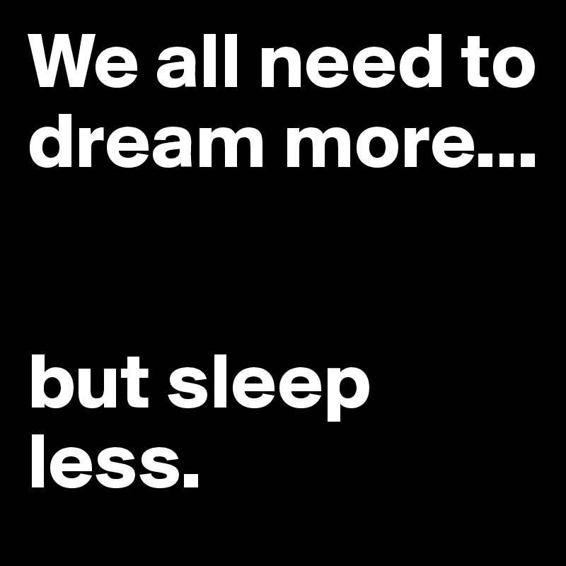 We all need to dream more...


but sleep less.