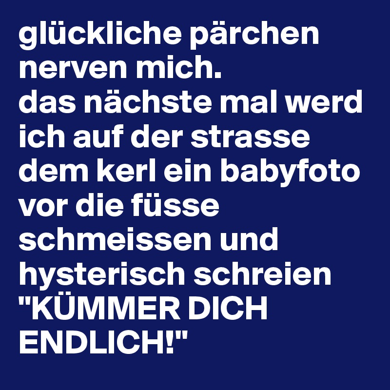 glückliche pärchen nerven mich. 
das nächste mal werd ich auf der strasse dem kerl ein babyfoto vor die füsse schmeissen und hysterisch schreien "KÜMMER DICH ENDLICH!"