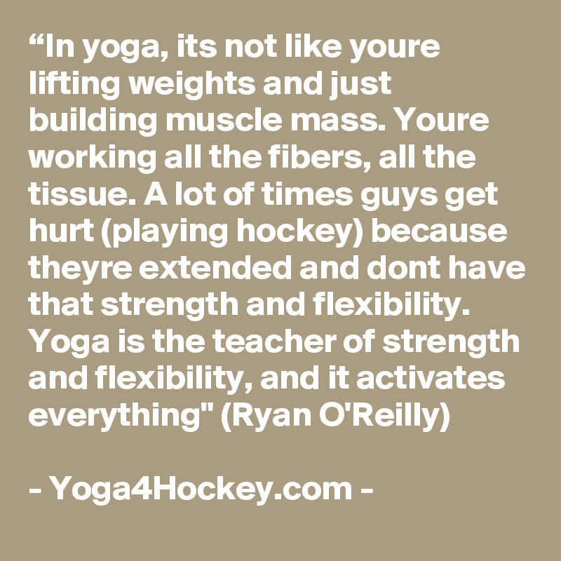 “In yoga, its not like youre lifting weights and just building muscle mass. Youre working all the fibers, all the tissue. A lot of times guys get hurt (playing hockey) because theyre extended and dont have that strength and flexibility. Yoga is the teacher of strength and flexibility, and it activates everything" (Ryan O'Reilly)

- Yoga4Hockey.com -