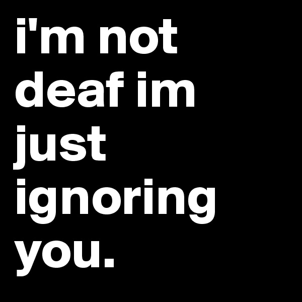 i'm not deaf im just ignoring you.