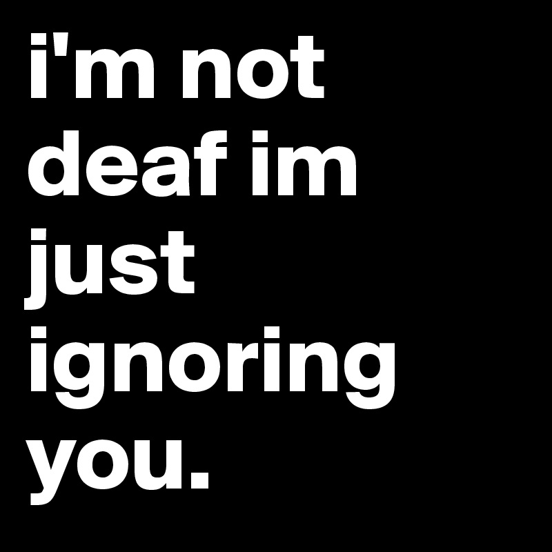 i'm not deaf im just ignoring you.