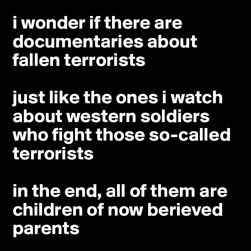 i wonder if there are documentaries about fallen terrorists 

just like the ones i watch about western soldiers who fight those so-called terrorists

in the end, all of them are children of now berieved parents