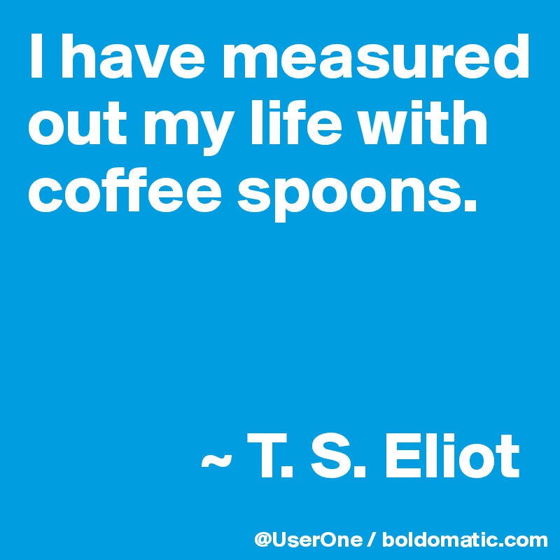 I have measured out my life with coffee spoons.



             ~ T. S. Eliot