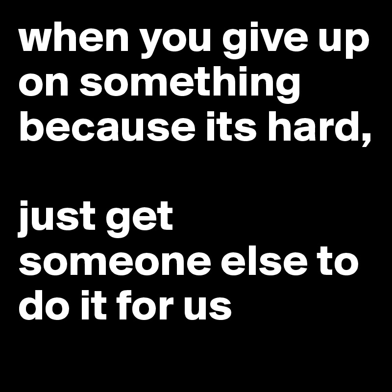 when you give up on something because its hard, 

just get someone else to do it for us