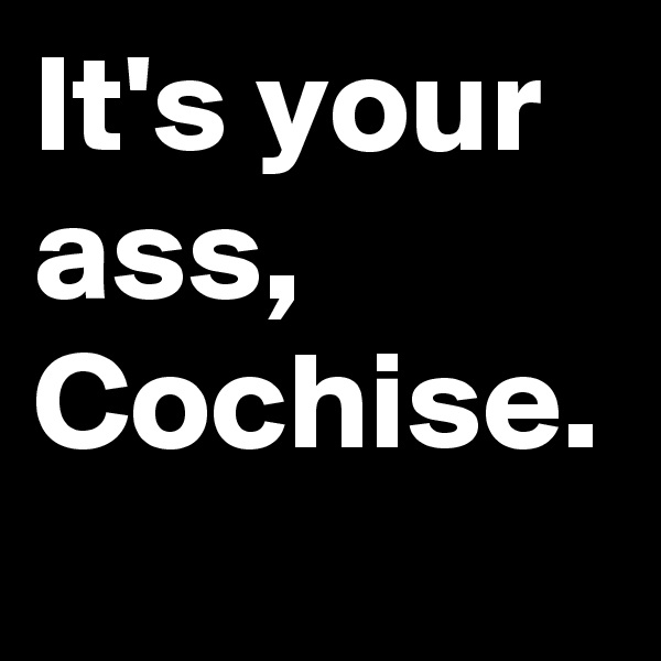 It's your ass, Cochise.