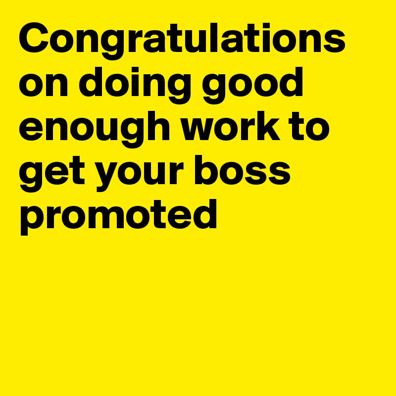 Congratulations on doing good enough work to get your boss promoted


