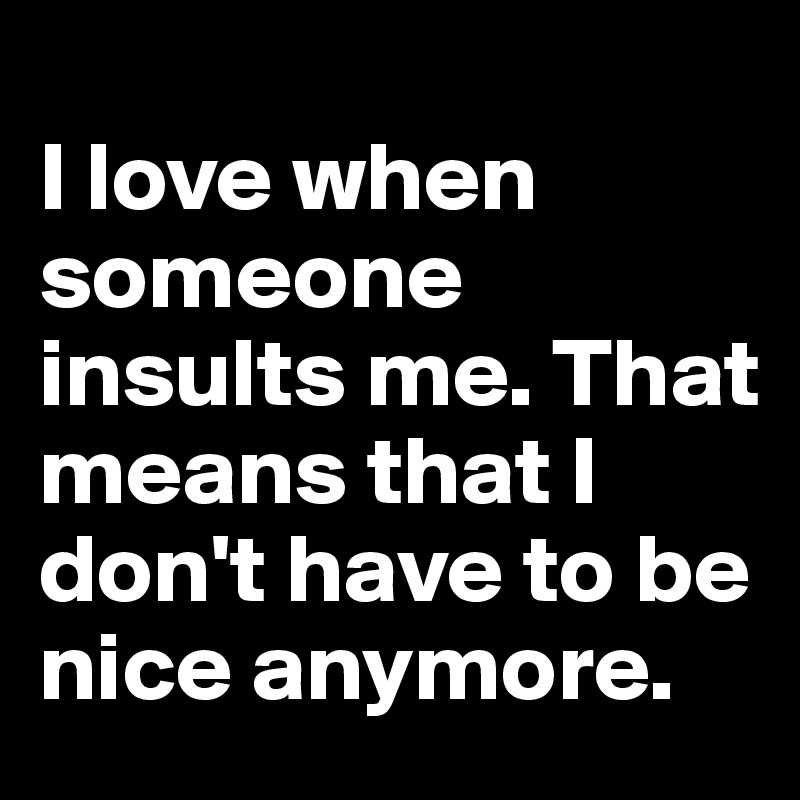 
I love when someone insults me. That means that I don't have to be nice anymore.