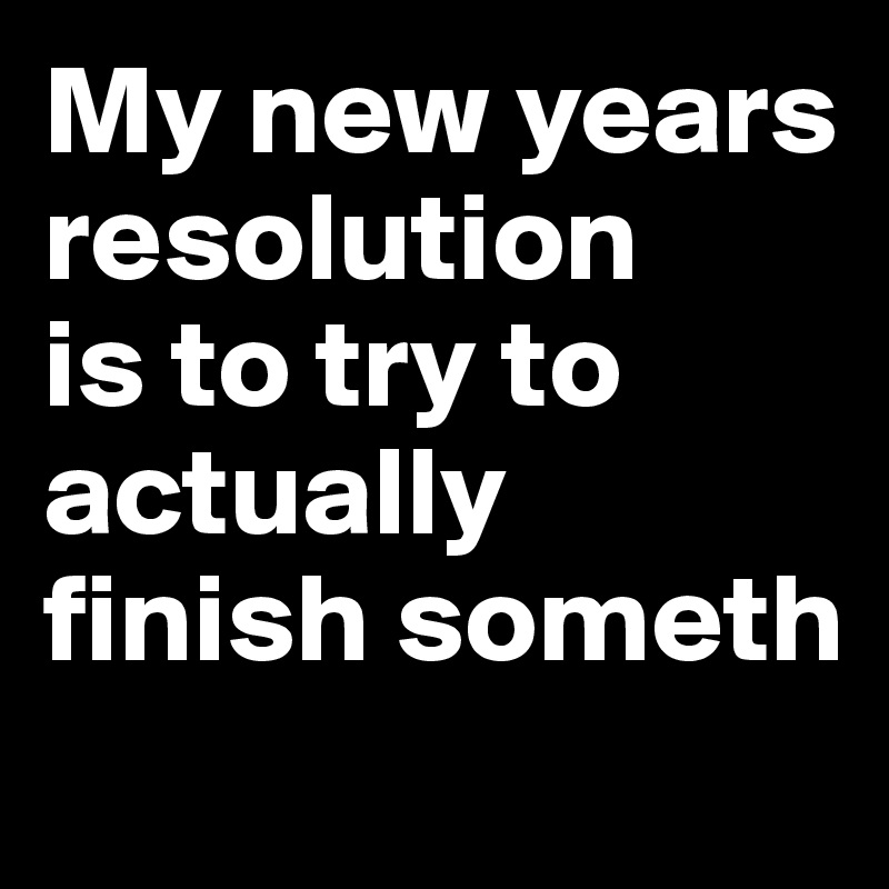 My new years resolution 
is to try to actually 
finish someth
